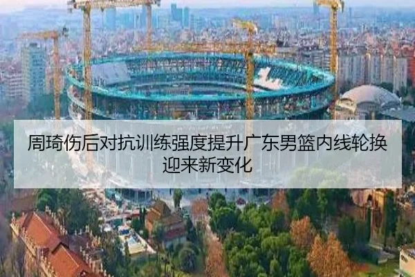 周琦伤后对抗训练强度提升广东男篮内线轮换迎来新变化